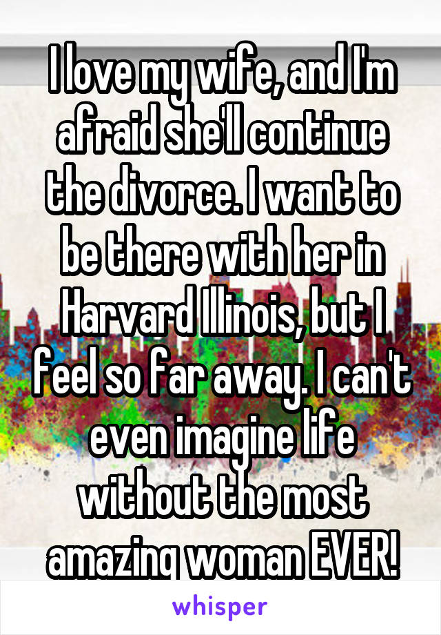 I love my wife, and I'm afraid she'll continue the divorce. I want to be there with her in Harvard Illinois, but I feel so far away. I can't even imagine life without the most amazing woman EVER!