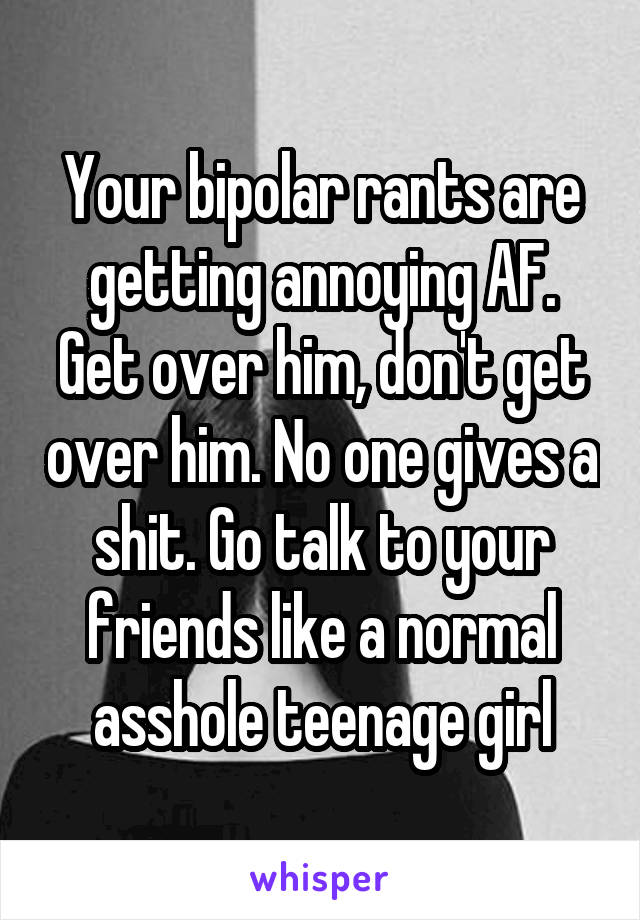 Your bipolar rants are getting annoying AF. Get over him, don't get over him. No one gives a shit. Go talk to your friends like a normal asshole teenage girl