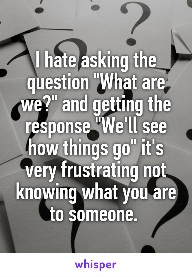 I hate asking the question "What are we?" and getting the response "We'll see how things go" it's very frustrating not knowing what you are to someone. 