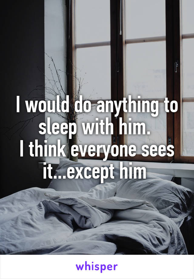 I would do anything to sleep with him. 
I think everyone sees it...except him 