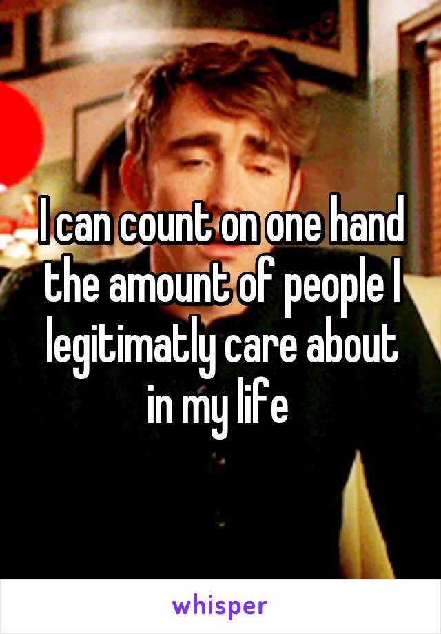 I can count on one hand the amount of people I legitimatly care about in my life 