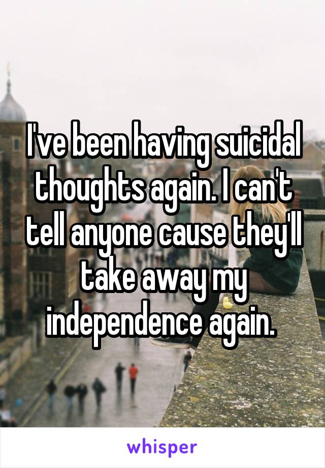 I've been having suicidal thoughts again. I can't tell anyone cause they'll take away my independence again. 