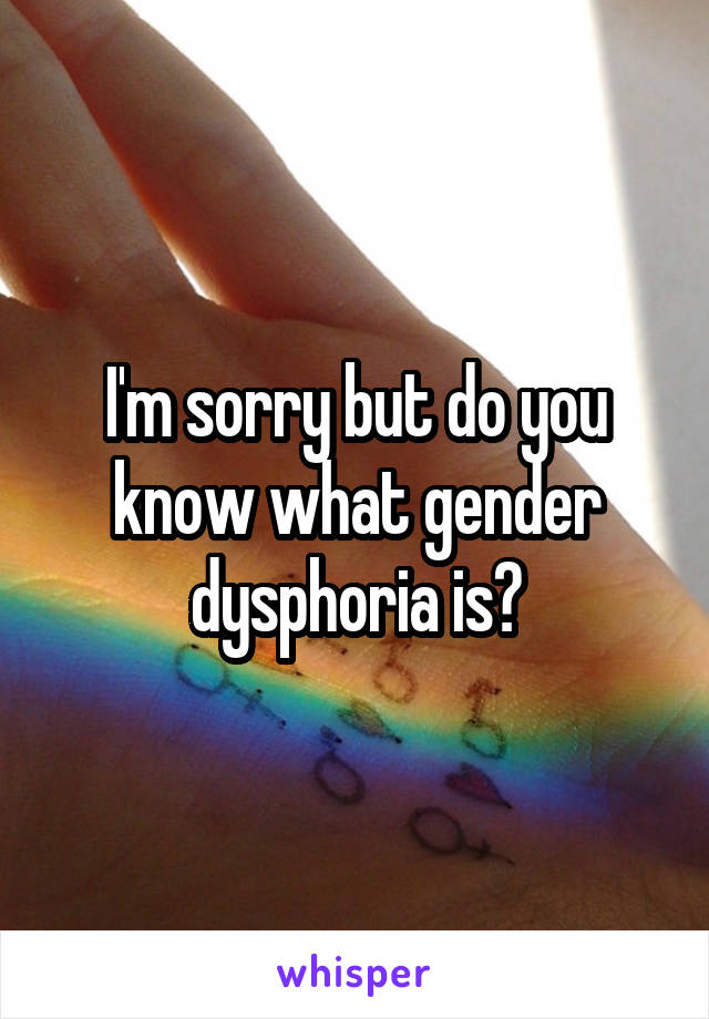 I'm sorry but do you know what gender dysphoria is?