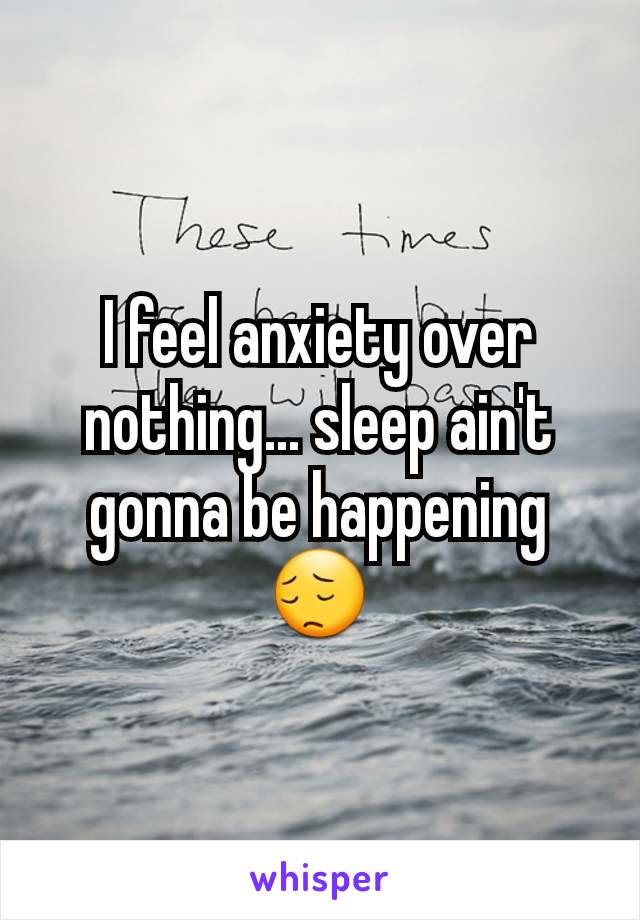 I feel anxiety over nothing... sleep ain't gonna be happening 😔