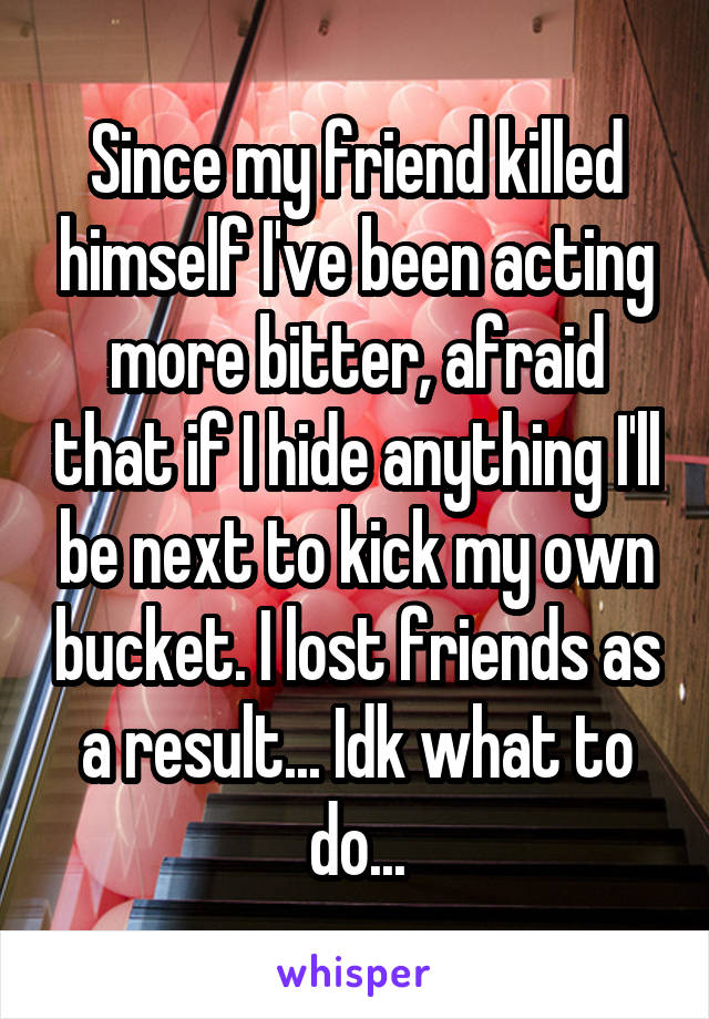 Since my friend killed himself I've been acting more bitter, afraid that if I hide anything I'll be next to kick my own bucket. I lost friends as a result... Idk what to do...