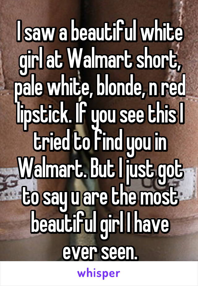 I saw a beautiful white girl at Walmart short, pale white, blonde, n red lipstick. If you see this I tried to find you in Walmart. But I just got to say u are the most beautiful girl I have ever seen.
