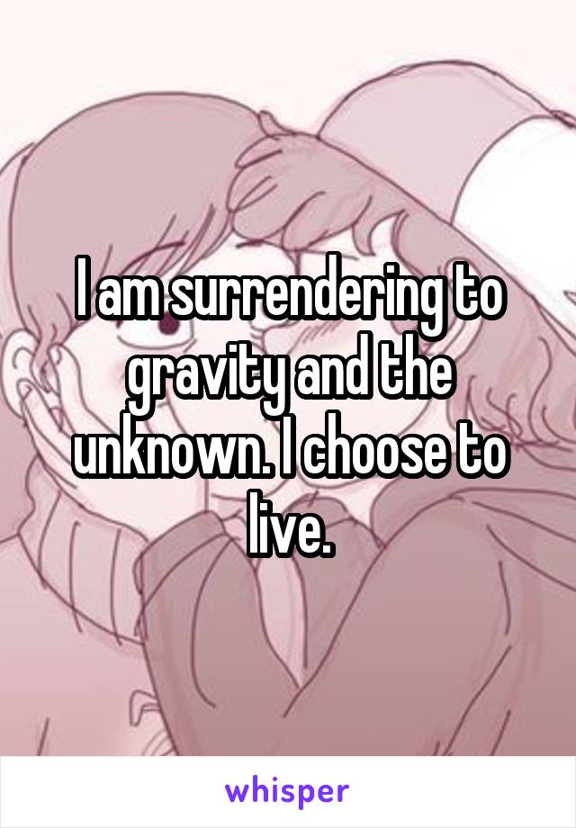 I am surrendering to gravity and the unknown. I choose to live.