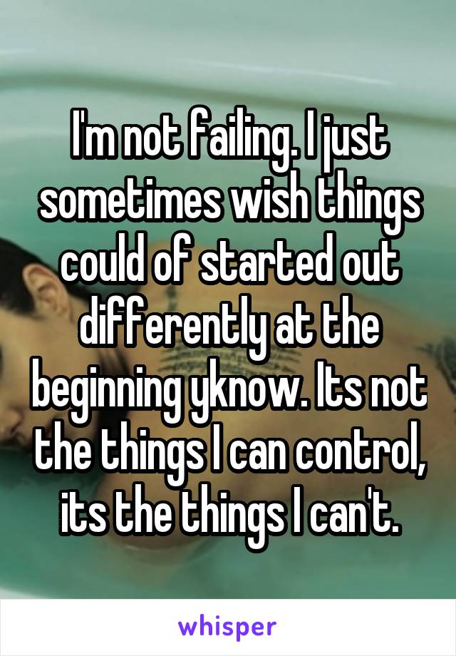 I'm not failing. I just sometimes wish things could of started out differently at the beginning yknow. Its not the things I can control, its the things I can't.