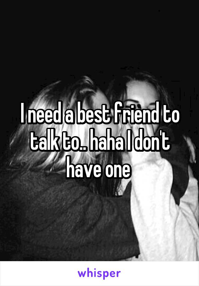 I need a best friend to talk to.. haha I don't have one 