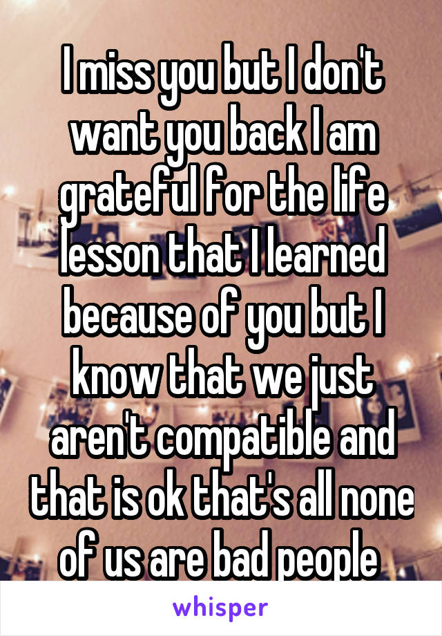 I miss you but I don't want you back I am grateful for the life lesson that I learned because of you but I know that we just aren't compatible and that is ok that's all none of us are bad people 