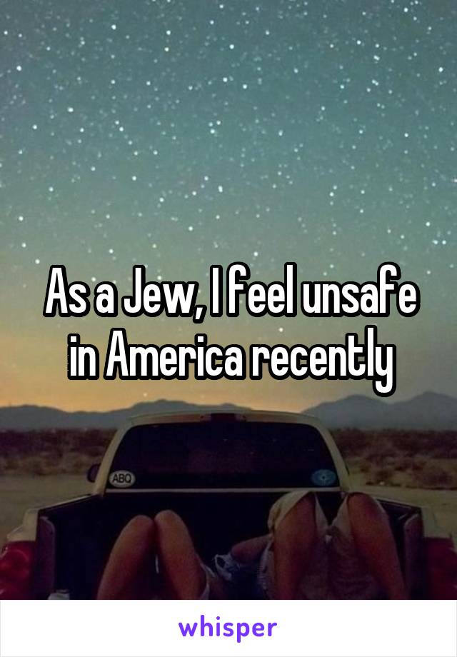 As a Jew, I feel unsafe in America recently
