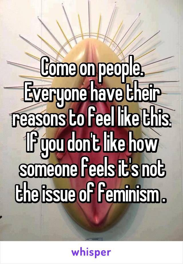 Come on people. Everyone have their reasons to feel like this. If you don't like how someone feels it's not the issue of feminism . 