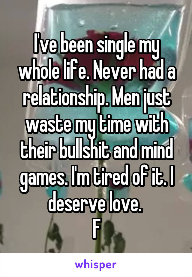 I've been single my whole life. Never had a relationship. Men just waste my time with their bullshit and mind games. I'm tired of it. I deserve love. 
F