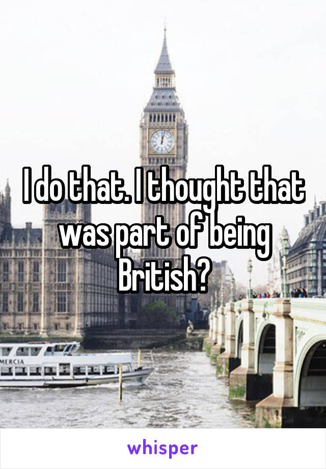 I do that. I thought that was part of being British?