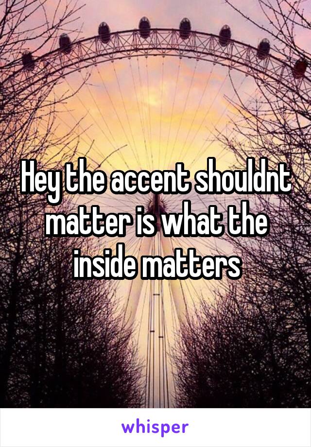 Hey the accent shouldnt matter is what the inside matters