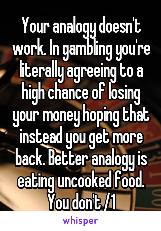 Your analogy doesn't work. In gambling you're literally agreeing to a high chance of losing your money hoping that instead you get more back. Better analogy is eating uncooked food. You don't /1