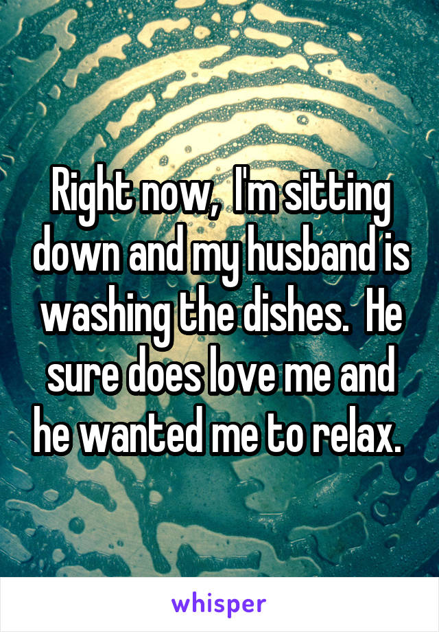 Right now,  I'm sitting down and my husband is washing the dishes.  He sure does love me and he wanted me to relax. 