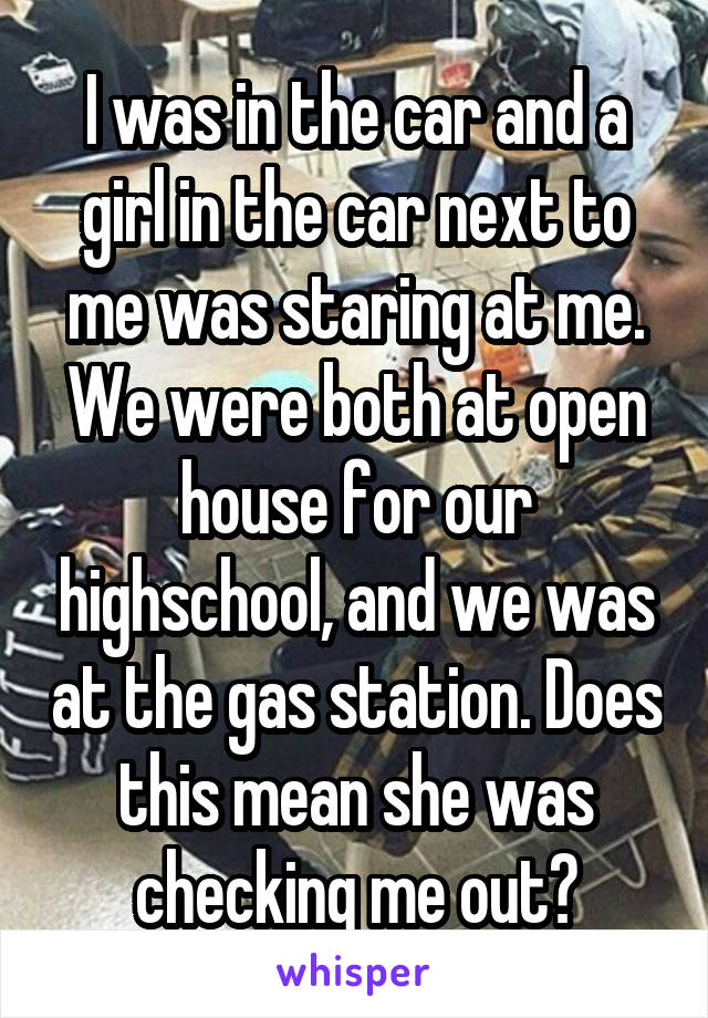 I was in the car and a girl in the car next to me was staring at me. We were both at open house for our highschool, and we was at the gas station. Does this mean she was checking me out?