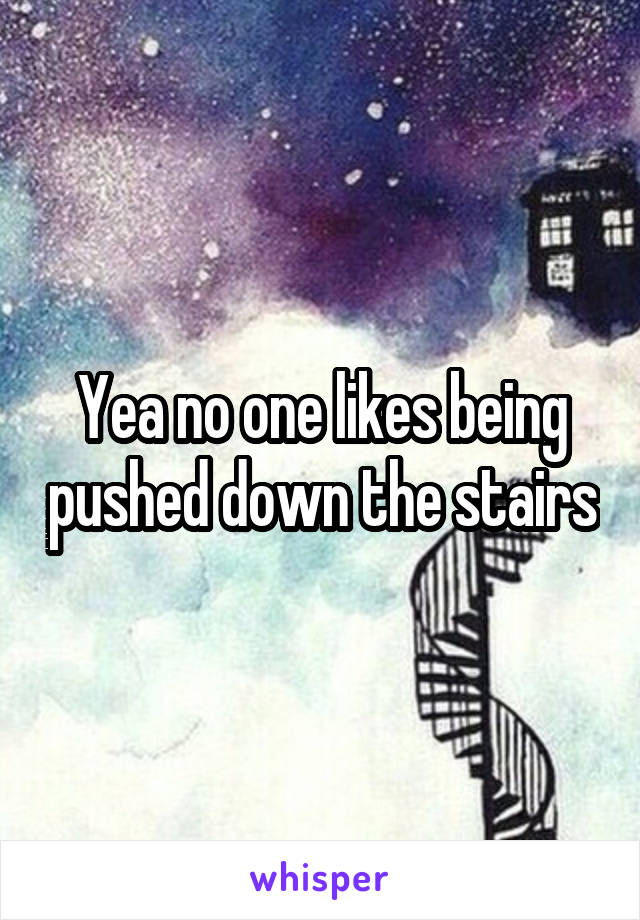 Yea no one likes being pushed down the stairs