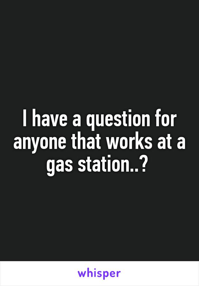 I have a question for anyone that works at a gas station..? 