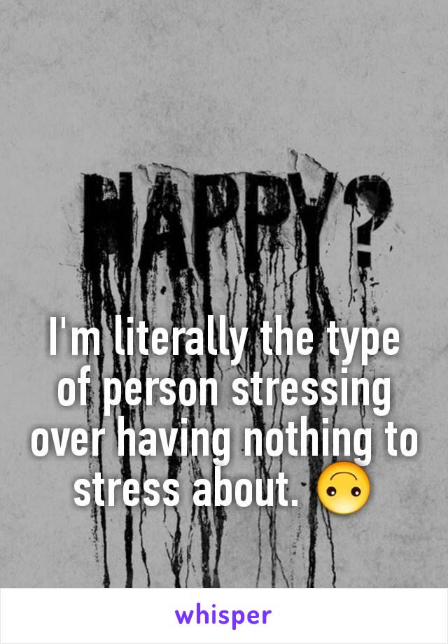 I'm literally the type of person stressing over having nothing to stress about. 🙃