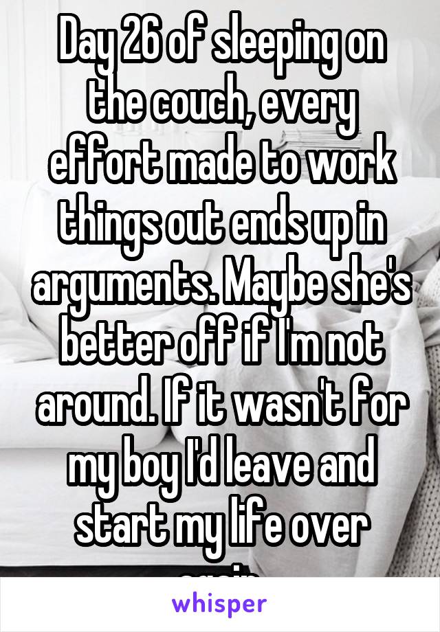 Day 26 of sleeping on the couch, every effort made to work things out ends up in arguments. Maybe she's better off if I'm not around. If it wasn't for my boy I'd leave and start my life over again.