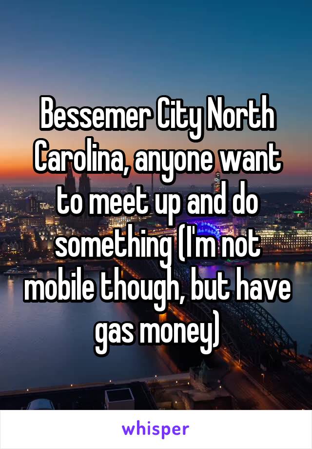 Bessemer City North Carolina, anyone want to meet up and do something (I'm not mobile though, but have gas money)