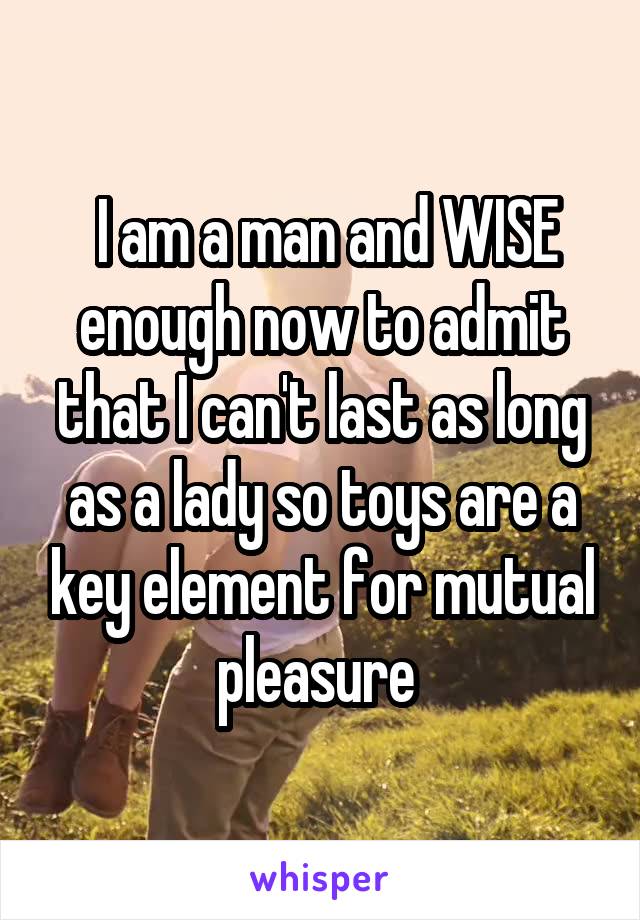  I am a man and WISE enough now to admit that I can't last as long as a lady so toys are a key element for mutual pleasure 