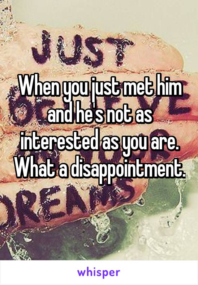 When you just met him and he's not as interested as you are. What a disappointment. 