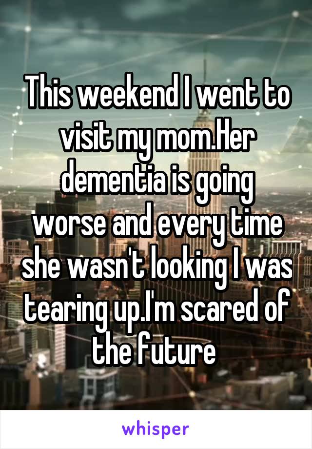 This weekend I went to visit my mom.Her dementia is going worse and every time she wasn't looking I was tearing up.I'm scared of the future 
