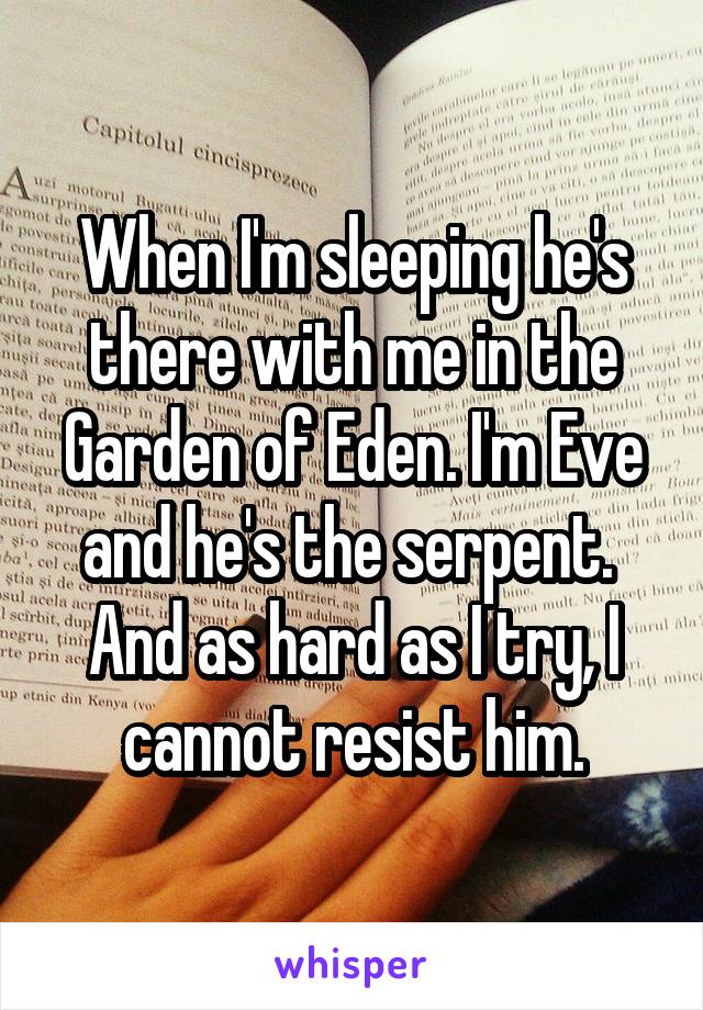 When I'm sleeping he's there with me in the Garden of Eden. I'm Eve and he's the serpent.  And as hard as I try, I cannot resist him.
