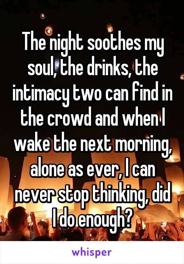 The night soothes my soul, the drinks, the intimacy two can find in the crowd and when I wake the next morning, alone as ever, I can never stop thinking, did I do enough?