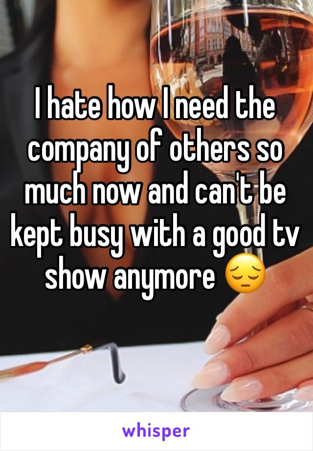 I hate how I need the company of others so much now and can't be kept busy with a good tv show anymore 😔