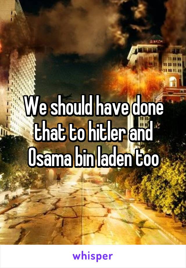 We should have done that to hitler and Osama bin laden too