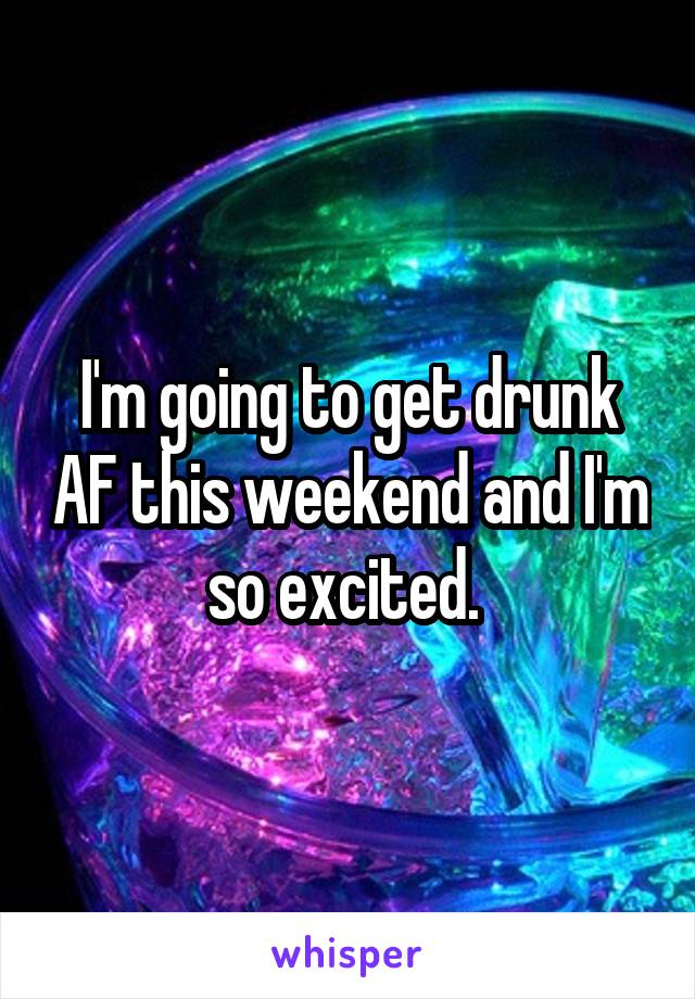 I'm going to get drunk AF this weekend and I'm so excited. 