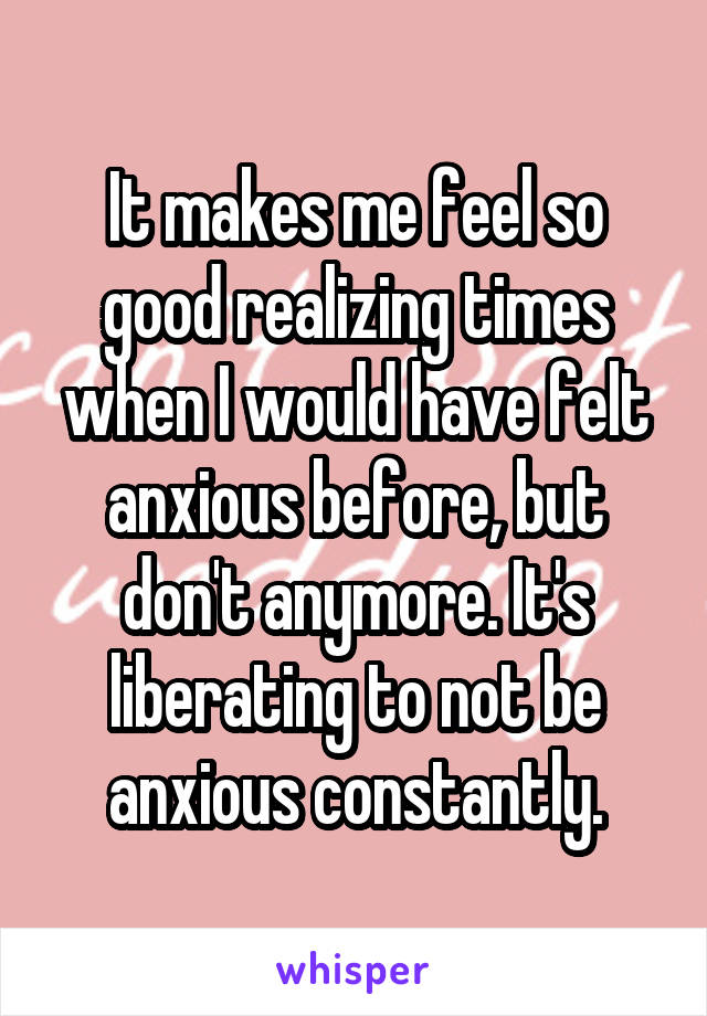 It makes me feel so good realizing times when I would have felt anxious before, but don't anymore. It's liberating to not be anxious constantly.