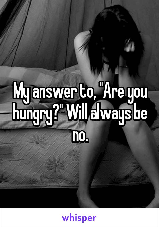 My answer to, "Are you hungry?" Will always be no.