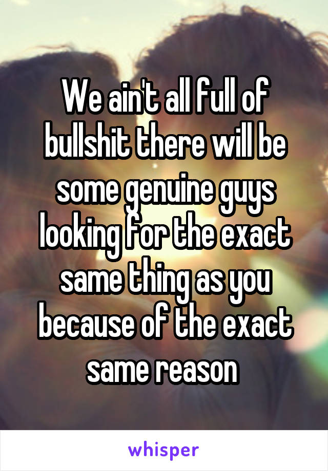 We ain't all full of bullshit there will be some genuine guys looking for the exact same thing as you because of the exact same reason 
