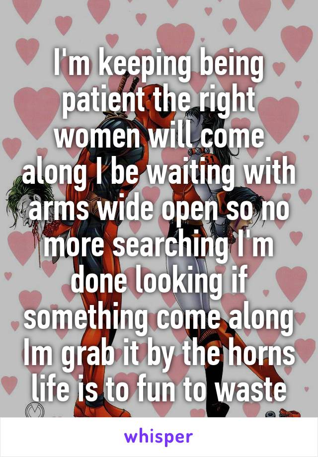 I'm keeping being patient the right women will come along I be waiting with arms wide open so no more searching I'm done looking if something come along Im grab it by the horns life is to fun to waste