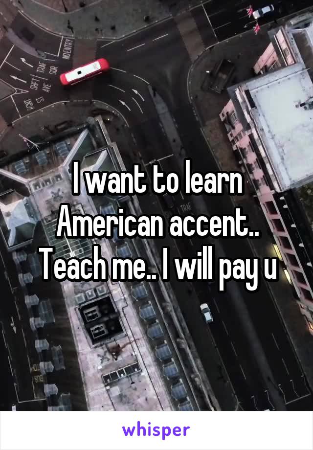 I want to learn American accent.. Teach me.. I will pay u