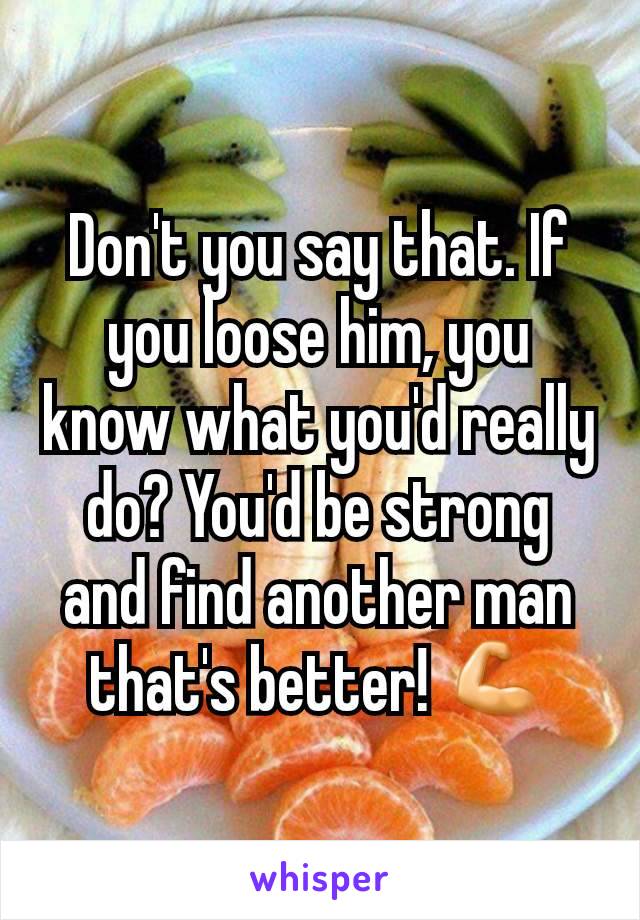 Don't you say that. If you loose him, you know what you'd really do? You'd be strong and find another man that's better! 💪