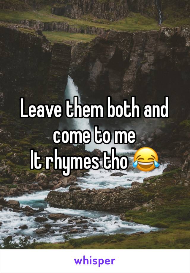 Leave them both and come to me 
It rhymes tho 😂