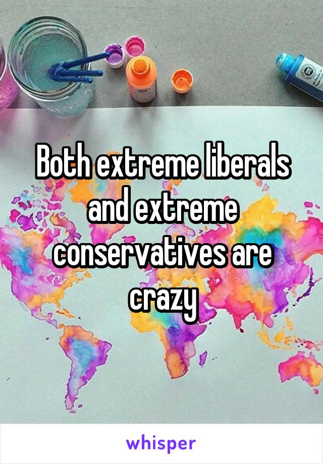 Both extreme liberals and extreme conservatives are crazy