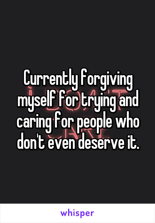 Currently forgiving myself for trying and caring for people who don't even deserve it.