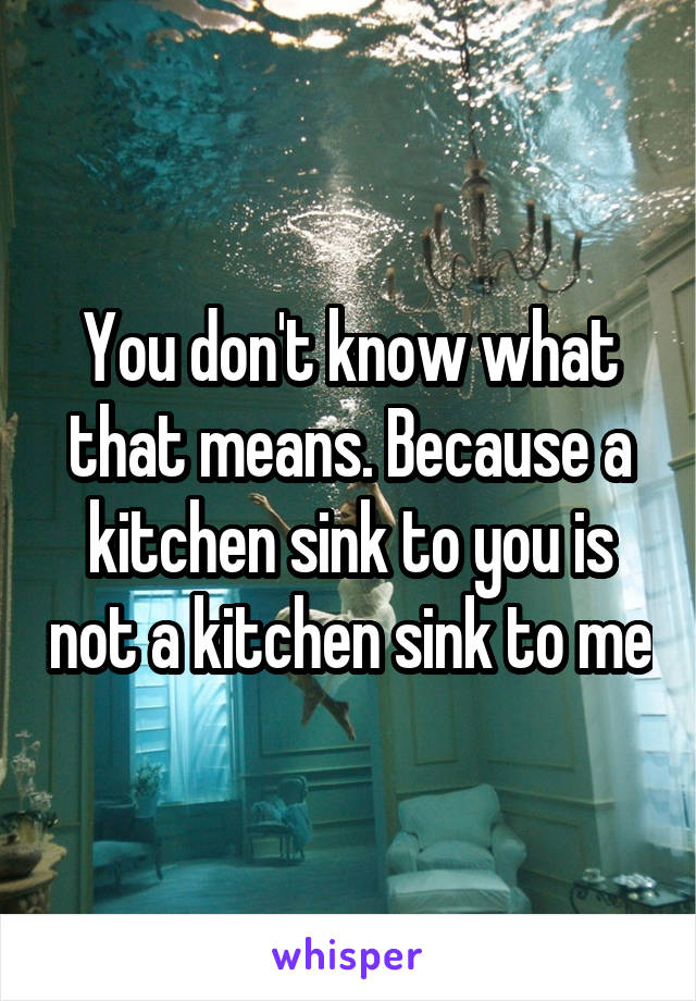 You don't know what that means. Because a kitchen sink to you is not a kitchen sink to me