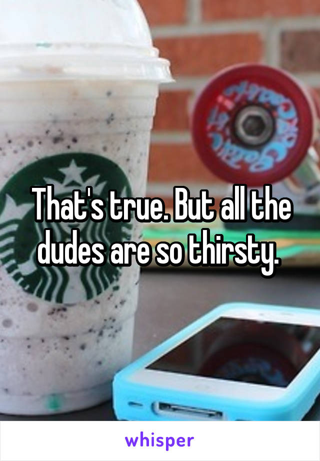 That's true. But all the dudes are so thirsty. 