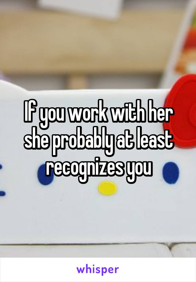 If you work with her she probably at least recognizes you