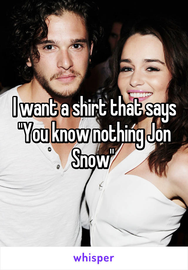 I want a shirt that says "You know nothing Jon Snow" 