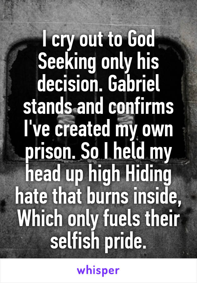 I cry out to God
Seeking only his decision. Gabriel stands and confirms
I've created my own prison. So I held my head up high Hiding hate that burns inside, Which only fuels their selfish pride.