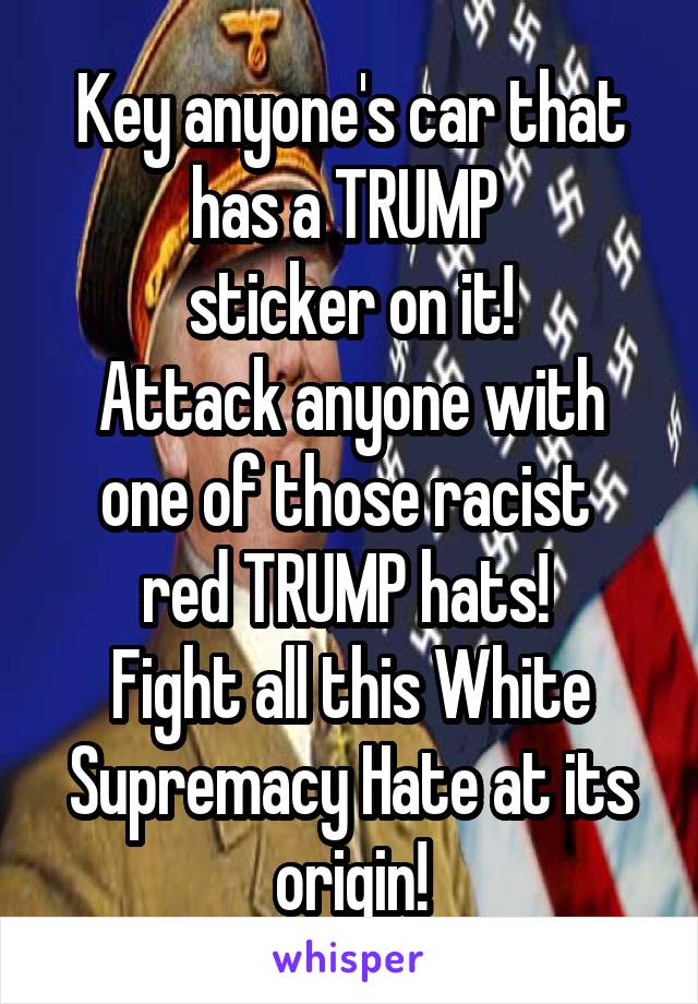 Key anyone's car that has a TRUMP 
sticker on it!
Attack anyone with one of those racist 
red TRUMP hats! 
Fight all this White Supremacy Hate at its origin!